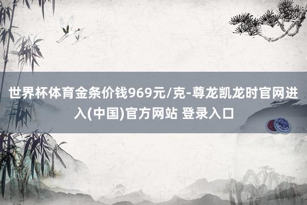 世界杯体育金条价钱969元/克-尊龙凯龙时官网进入(中国)官方网站 登录入口