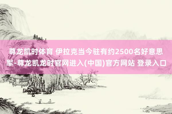 尊龙凯时体育 　　伊拉克当今驻有约2500名好意思军-尊龙凯龙时官网进入(中国)官方网站 登录入口