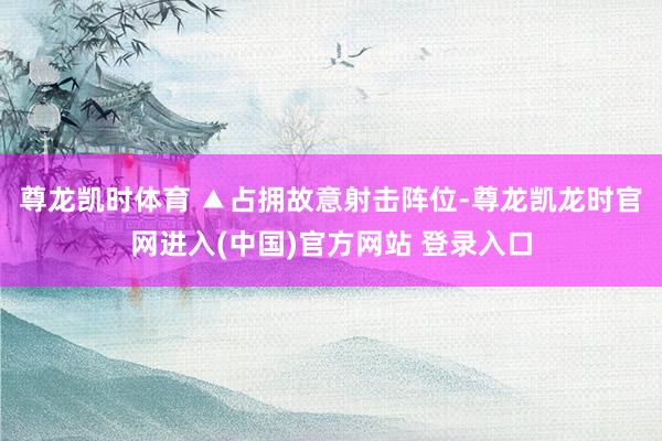 尊龙凯时体育 　　▲占拥故意射击阵位-尊龙凯龙时官网进入(中国)官方网站 登录入口
