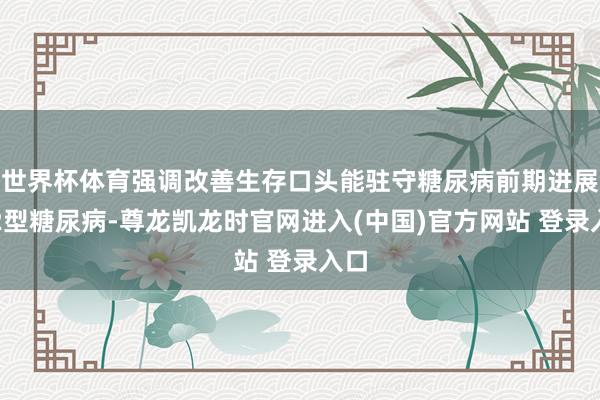世界杯体育强调改善生存口头能驻守糖尿病前期进展至2型糖尿病-尊龙凯龙时官网进入(中国)官方网站 登录入口