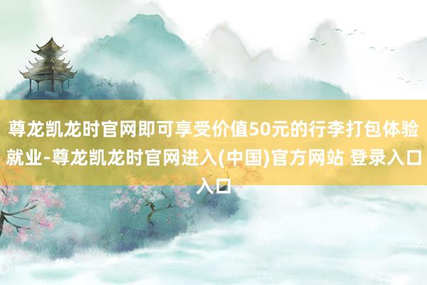 尊龙凯龙时官网即可享受价值50元的行李打包体验就业-尊龙凯龙时官网进入(中国)官方网站 登录入口