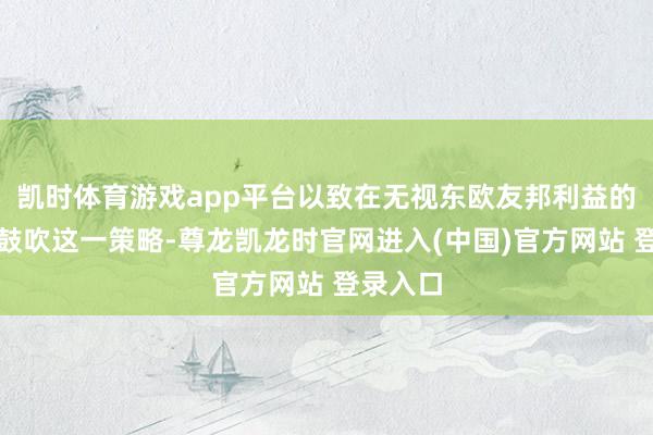 凯时体育游戏app平台以致在无视东欧友邦利益的情况下鼓吹这一策略-尊龙凯龙时官网进入(中国)官方网站 登录入口