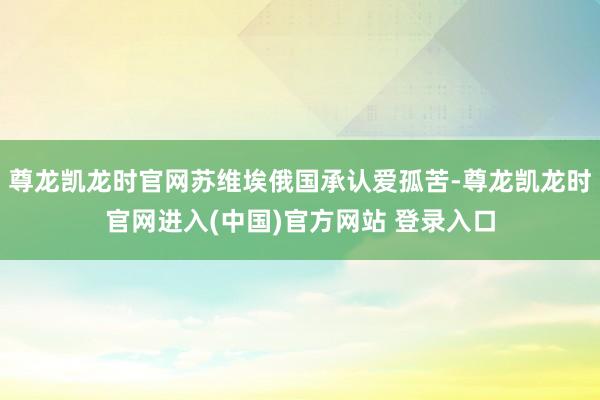 尊龙凯龙时官网苏维埃俄国承认爱孤苦-尊龙凯龙时官网进入(中国)官方网站 登录入口