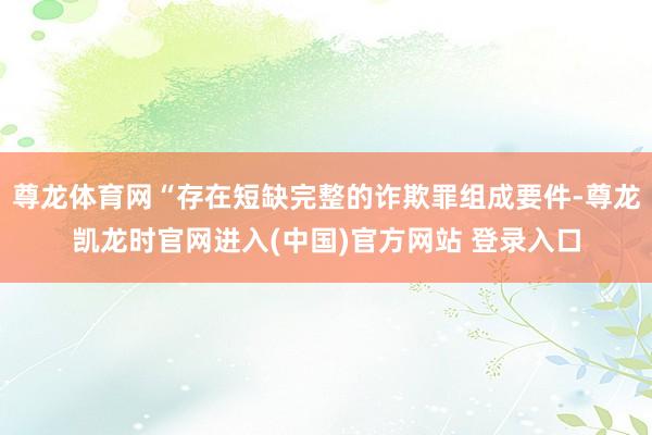 尊龙体育网“存在短缺完整的诈欺罪组成要件-尊龙凯龙时官网进入(中国)官方网站 登录入口