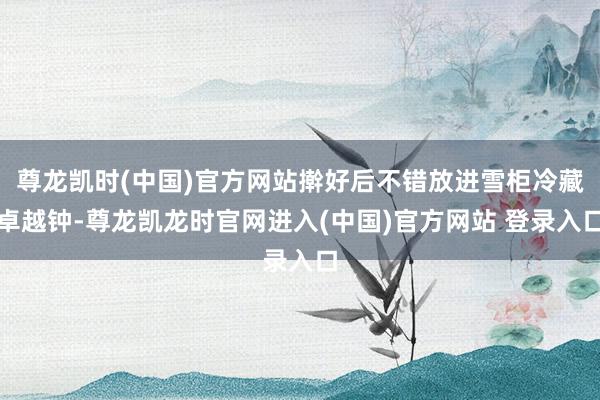尊龙凯时(中国)官方网站擀好后不错放进雪柜冷藏卓越钟-尊龙凯龙时官网进入(中国)官方网站 登录入口