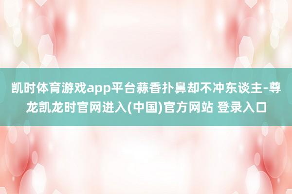 凯时体育游戏app平台蒜香扑鼻却不冲东谈主-尊龙凯龙时官网进入(中国)官方网站 登录入口