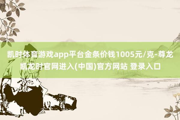 凯时体育游戏app平台金条价钱1005元/克-尊龙凯龙时官网进入(中国)官方网站 登录入口