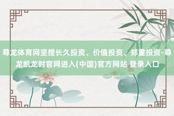 尊龙体育网坚捏长久投资、价值投资、郑重投资-尊龙凯龙时官网进入(中国)官方网站 登录入口