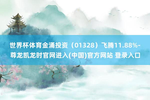 世界杯体育金涌投资（01328）飞腾11.88%-尊龙凯龙时官网进入(中国)官方网站 登录入口