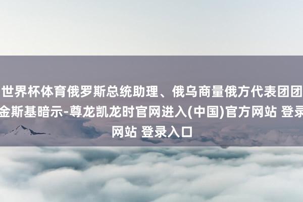 世界杯体育俄罗斯总统助理、俄乌商量俄方代表团团长梅金斯基暗示-尊龙凯龙时官网进入(中国)官方网站 登录入口