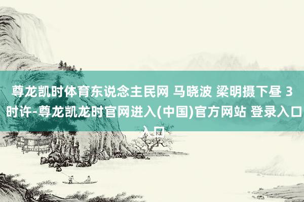 尊龙凯时体育东说念主民网 马晓波 梁明摄下昼 3 时许-尊龙凯龙时官网进入(中国)官方网站 登录入口
