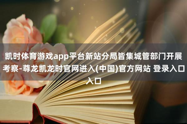 凯时体育游戏app平台新站分局皆集城管部门开展考察-尊龙凯龙时官网进入(中国)官方网站 登录入口