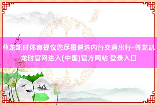尊龙凯时体育提议您尽量遴选内行交通出行-尊龙凯龙时官网进入(中国)官方网站 登录入口