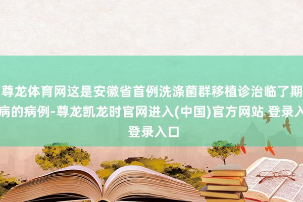 尊龙体育网这是安徽省首例洗涤菌群移植诊治临了期肝病的病例-尊龙凯龙时官网进入(中国)官方网站 登录入口