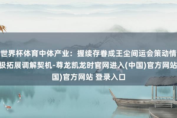 世界杯体育中体产业：握续存眷成王尘间运会策动情况，并积极拓展调解契机-尊龙凯龙时官网进入(中国)官方网站 登录入口