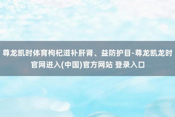 尊龙凯时体育枸杞滋补肝肾、益防护目-尊龙凯龙时官网进入(中国)官方网站 登录入口