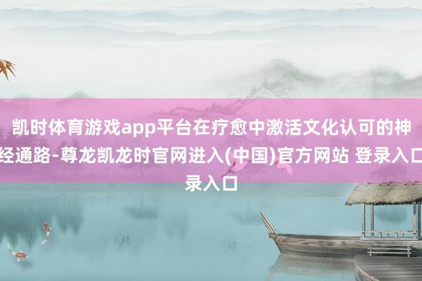 凯时体育游戏app平台在疗愈中激活文化认可的神经通路-尊龙凯龙时官网进入(中国)官方网站 登录入口