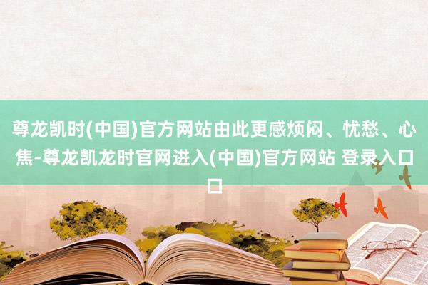 尊龙凯时(中国)官方网站由此更感烦闷、忧愁、心焦-尊龙凯龙时官网进入(中国)官方网站 登录入口