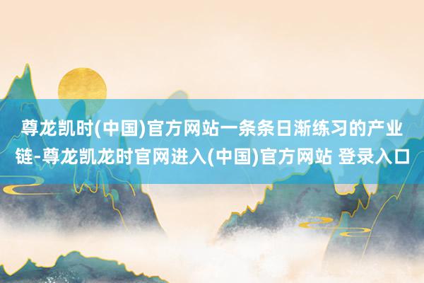 尊龙凯时(中国)官方网站 一条条日渐练习的产业链-尊龙凯龙时官网进入(中国)官方网站 登录入口