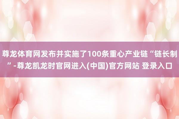 尊龙体育网发布并实施了100条重心产业链“链长制”-尊龙凯龙时官网进入(中国)官方网站 登录入口