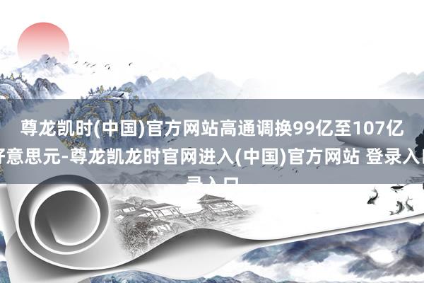 尊龙凯时(中国)官方网站高通调换99亿至107亿好意思元-尊龙凯龙时官网进入(中国)官方网站 登录入口