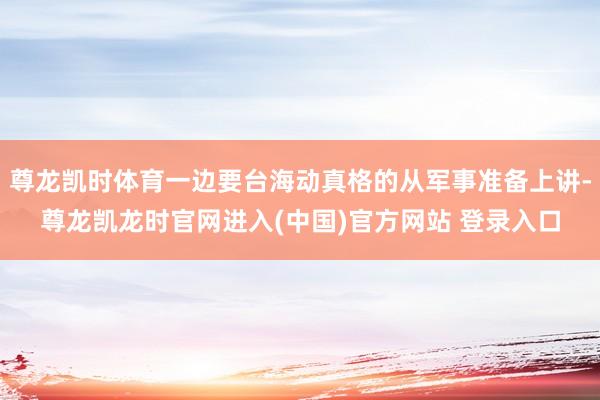 尊龙凯时体育一边要台海动真格的从军事准备上讲-尊龙凯龙时官网进入(中国)官方网站 登录入口