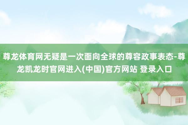 尊龙体育网无疑是一次面向全球的尊容政事表态-尊龙凯龙时官网进入(中国)官方网站 登录入口