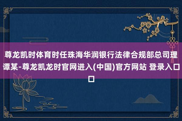 尊龙凯时体育　　时任珠海华润银行法律合规部总司理谭某-尊龙凯龙时官网进入(中国)官方网站 登录入口