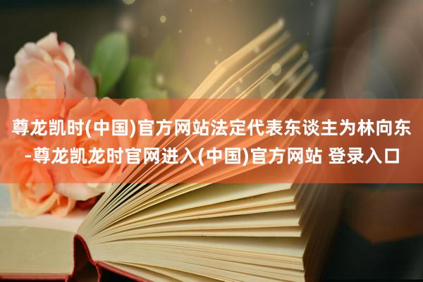 尊龙凯时(中国)官方网站法定代表东谈主为林向东-尊龙凯龙时官网进入(中国)官方网站 登录入口