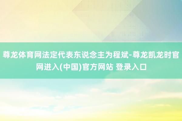 尊龙体育网法定代表东说念主为程斌-尊龙凯龙时官网进入(中国)官方网站 登录入口