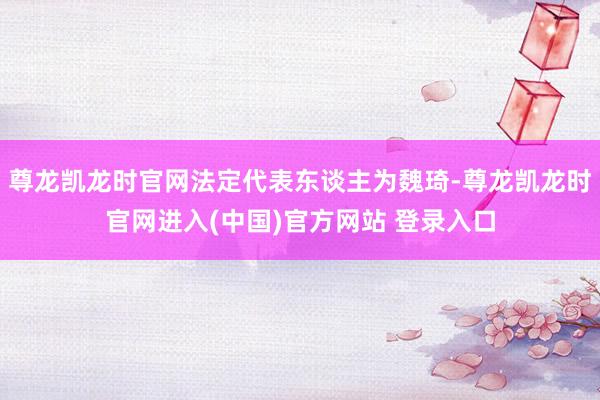 尊龙凯龙时官网法定代表东谈主为魏琦-尊龙凯龙时官网进入(中国)官方网站 登录入口