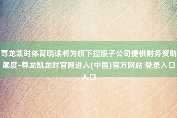 尊龙凯时体育晓谕将为旗下控股子公司提供财务资助额度-尊龙凯龙时官网进入(中国)官方网站 登录入口
