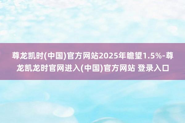 尊龙凯时(中国)官方网站2025年瞻望1.5%-尊龙凯龙时官网进入(中国)官方网站 登录入口