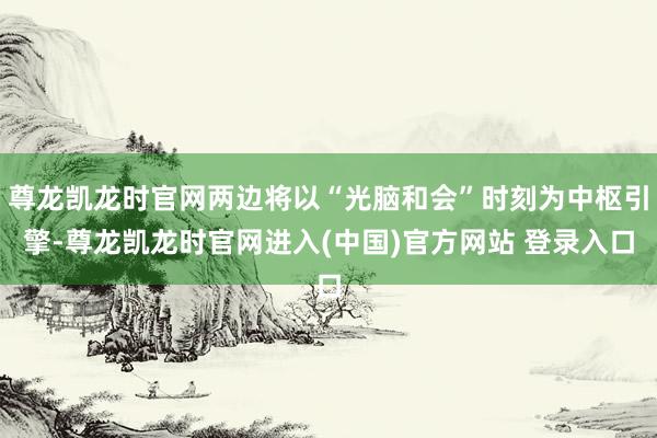 尊龙凯龙时官网两边将以“光脑和会”时刻为中枢引擎-尊龙凯龙时官网进入(中国)官方网站 登录入口
