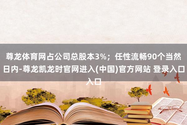 尊龙体育网占公司总股本3%;任性流畅90个当然日内-尊龙凯龙时官网进入(中国)官方网站 登录入口