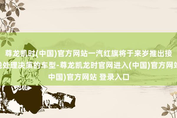 尊龙凯时(中国)官方网站一汽红旗将于来岁推出接纳华为全栈处理决策的车型-尊龙凯龙时官网进入(中国)官方网站 登录入口