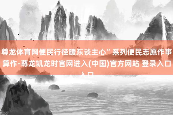 尊龙体育网便民行径暖东谈主心”系列便民志愿作事算作-尊龙凯龙时官网进入(中国)官方网站 登录入口