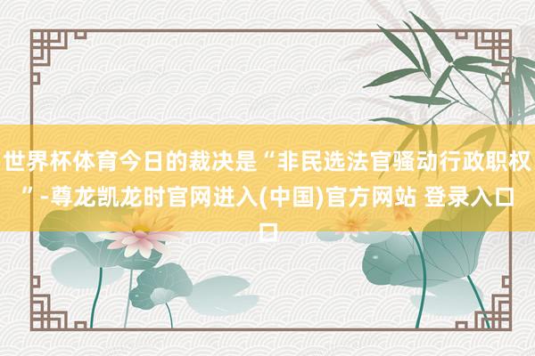 世界杯体育今日的裁决是“非民选法官骚动行政职权”-尊龙凯龙时官网进入(中国)官方网站 登录入口