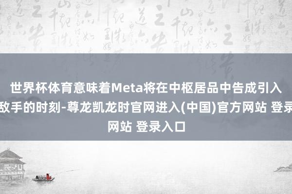 世界杯体育意味着Meta将在中枢居品中告成引入竞争敌手的时刻-尊龙凯龙时官网进入(中国)官方网站 登录入口