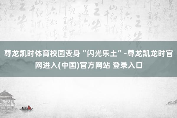尊龙凯时体育校园变身“闪光乐土”-尊龙凯龙时官网进入(中国)官方网站 登录入口