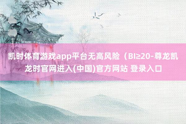 凯时体育游戏app平台无高风险（BI≥20-尊龙凯龙时官网进入(中国)官方网站 登录入口