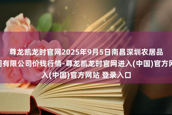 尊龙凯龙时官网2025年9月5日南昌深圳农居品中心批发阛阓有限公司价钱行情-尊龙凯龙时官网进入(中国)官方网站 登录入口
