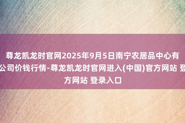 尊龙凯龙时官网2025年9月5日南宁农居品中心有限株连公司价钱行情-尊龙凯龙时官网进入(中国)官方网站 登录入口
