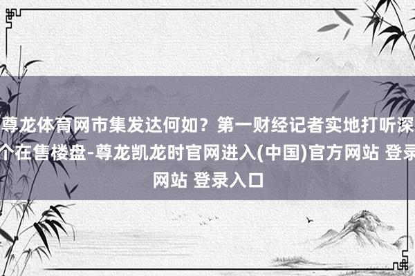 尊龙体育网市集发达何如？第一财经记者实地打听深圳多个在售楼盘-尊龙凯龙时官网进入(中国)官方网站 登录入口