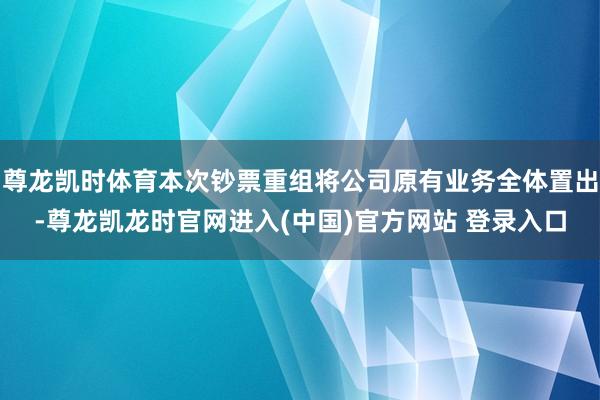 尊龙凯时体育本次钞票重组将公司原有业务全体置出-尊龙凯龙时官网进入(中国)官方网站 登录入口