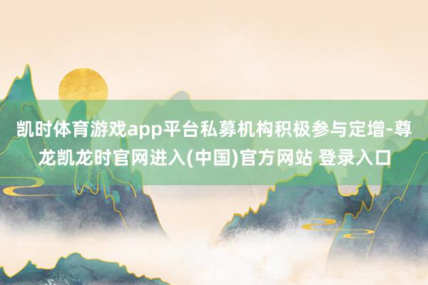 凯时体育游戏app平台　　私募机构积极参与定增-尊龙凯龙时官网进入(中国)官方网站 登录入口