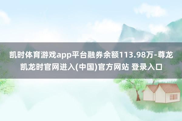 凯时体育游戏app平台融券余额113.98万-尊龙凯龙时官网进入(中国)官方网站 登录入口