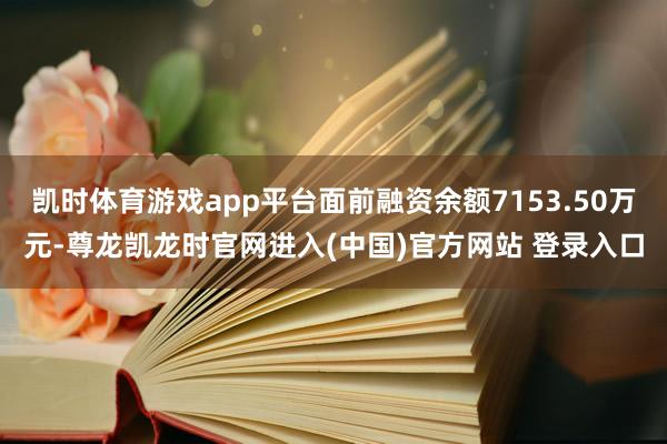 凯时体育游戏app平台面前融资余额7153.50万元-尊龙凯龙时官网进入(中国)官方网站 登录入口