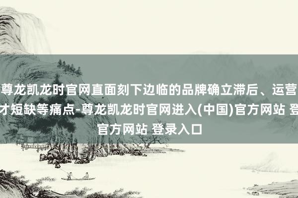 尊龙凯龙时官网直面刻下边临的品牌确立滞后、运营东谈主才短缺等痛点-尊龙凯龙时官网进入(中国)官方网站 登录入口
