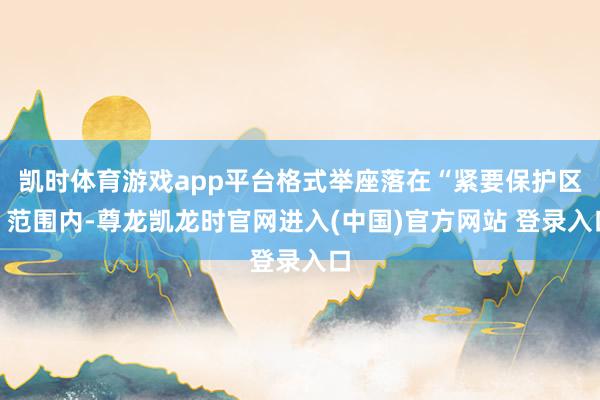 凯时体育游戏app平台格式举座落在“紧要保护区”范围内-尊龙凯龙时官网进入(中国)官方网站 登录入口